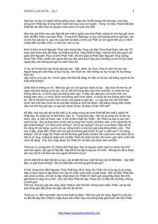 GIỚI ĐỨC LÀM NGƯỜI - Tập 1

5

Ngũ dục và dục có nghĩa không giống nhau. Ngũ dục là đối tượng của tâm dục, còn Dục
trong kinh Phật dạy là lòng ham muốn tâm dục của con người. Trong Tứ Diệu Thánh Đế Đức
Phật đã xác định Dục là nguyên nhân sanh ra muôn thứ khổ.
Nhà học giả thêm vào chữ Ngũ đã làm mất ý nghĩa của kinh Phật, chứng tỏ nhà học giả chưa
hiểu về Bốn Thiền của Đạo Phật. Trong kinh Phật dạy: ly dục chớ không phải ly ngũ dục, tức
là nhà học giả bịa ra, dạy như vậy làm sai lệch ý kinh của Phật, do đó người đời sau tu hành
chẳng đến nơi đến chốn, vì hiểu sai, nên tu sai.
Kinh A-Hàm là kinh Nguyên Thủy nằm trong Hán Tạng của Đại Thừa Phật Giáo, nên các Tổ
soạn dịch thêm bớt rất nhiều và nhất là bộ kinh Tăng Nhất A Hàm, một bộ kinh làm gạch nối
giữa kinh Nguyên Thủy và kinh Phát Triển, để dìm giáo lý Phật Giáo Nguyên Thủy xuống
hàng Tiểu Thừa, khiến cho người đời sau đọc kinh sách này xem thường và cho là kinh sách
ngoại đạo nên không bao giờ tu hành theo đó.
Ví dụ: ăn là một dục lạc trong ngũ dục lạc. Sắc, danh, lợi, thực, thùy là năm thứ dục lạc.
Người đang ăn cảm thấy có dục hỷ lạc, nên thích ăn, nếu không có dục hỷ lạc thì họ không
thích ăn.
Vậy một tu sĩ ly dục ăn, chỉ ăn ngày một bữa để sống, thì đâu có hỷ dục lạc bằng người ăn ba
bữa phải không?
Chắc hẳn là không có rồi. Nhà học giả nói: lìa ngũ dục được hỷ lạc. Vậy thực tế mà nói, ăn
ngày một bữa không có hỷ lạc, chỉ có nỗi khổ trong tâm của mình mà thôi, vì muốn ăn mà
không dám ăn, vì muốn ngủ mà không dám ngủ, vì thấy sắc đẹp phụ nữ muốn nhìn mà
không dám nhìn, vì muốn danh mà không dám nhận danh, vì muốn lợi mà không dám nhận
lợi. Đó là nỗi khổ của tâm ham muốn của người ly ngũ dục. Ly ngũ dục tức làm khổ tâm
mình; làm khổ tâm mình đó là một điều không ai chối cãi được, một bằng chứng hiển nhiên.
Vậy mà nhà học giả dạy: ly ngũ dục được hỷ lạc, là được hỷ lạc chỗ nào?
Kế tiếp, nhà học giả cắt và bỏ mất Ly ác pháp trong câu kinh Phật để làm mất ý nghĩa lời
Phật dạy. Ác pháp tức là tâm tham, sân, si. Trong kinh dạy: Tâm lìa ác pháp tức là tâm lìa
tham, sân, si; tâm lìa tham, sân, si tức là tâm nhập Sơ Thiền. Sơ Thiền do tâm ly dục nên
sanh hỷ lạc. Dục là lòng ham muốn mà lìa lòng ham muốn và tham, sân, si thì người ấy có
giải thoát không? Có hạnh phúc không? Có hỷ lạc không? Xin quí vị cứ thành thật mà trả
lời, đúng thì nói đúng, sai thì nói sai, đừng thiên vị nhà học giả cũng đừng thiên vị tôi. Thế
mà, ở đây, nhập Bốn Thiền nhà học giả nói không giải thoát, thì quí vị nghĩ sao? Có đúng
không? Chỉ có nhập Sơ Thiền mà tôi đã thấy giải thoát nơi tâm hồn của mình một cách rất cụ
thể và rõ ràng, huống là nhập luôn cả Bốn Thiền thì phải nói làm chủ sanh, già, bịnh, chết một
cách dễ dàng. Còn như nhập được Sơ Thiền thì chỉ làm chủ được tâm mà thôi.
Thưa quí vị, trong kinh Tứ Thánh Đế Phật dạy: Dục là nguyên nhân sanh ra muôn thứ khổ
của loài người, nên gọi là Tập Đế, Tập Đế là nơi tập trung các thứ khổ. Nhưng khi đã ly được
tâm dục đó thì nỗi khổ của con người đã thoát chưa?
Chính Diệt Đế là diệt hết tâm ái dục, tức là diệt hết dục; diệt hết dục tức là Niết Bàn. Vậy Niết
Bàn có giải thoát không? Đã nói Niết Bàn mà không giải thoát sao?
Vì thế, trong kinh điển Nguyên Thủy Phật dạy rất rõ ràng: Sơ Thiền chỉ có ly dục ly ác pháp.
Nếu ai thực hành tu tập được như vậy thì chắc chắn phải có giải thoát. Đối với Đạo Phật đâu
cần phải tu nhiều, chỉ cần tu tập nhập được Sơ Thiền thì hành giả cũng thấy được tâm hồn
giải thoát rõ ràng và cụ thể. Cho nên Đức Phật đã dạy: Pháp của Ta đến để mà thấy, không
có thời gian
Thế mà, nhà học giả bảo rằng: Đức Phật tu một thời liền chứng được Bốn Thiền, xét lại kết
quả chưa giải đáp được ba nghi vấn ôm ắp đã lâu.
Thưa quí vị! Bốn loại thiền này là loại thiền gì đây? Nhà học giả nói rằng: Ngài A La Ra Ka
La Ma đã dạy Đức Phật tu nhập được bốn thiền này mà không thấy giải thoát nên Đức Phật

http://www.nguyenthuychonnhu.net

 