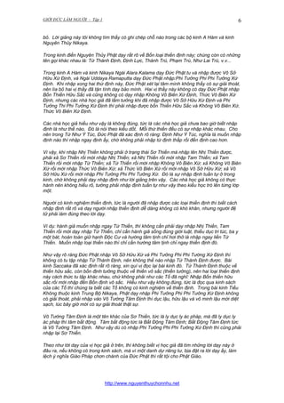 GIỚI ĐỨC LÀM NGƯỜI - Tập 1

6

bỏ. Lời giảng này tôi không tìm thấy có ghi chép chỗ nào trong các bộ kinh A Hàm và kinh
Nguyên Thủy Nikaya.
Trong kinh điển Nguyên Thủy Phật dạy rất rõ về Bốn loại thiền định này; chúng còn có những
tên gọi khác nhau là: Tứ Thánh Định, Định Lực, Thánh Trú, Phạm Trú, Như Lai Trú, v.v...
Trong kinh A Hàm và kinh Nikaya Ngài Alara Kalama dạy Đức Phật tu và nhập được Vô Sở
Hữu Xứ Định, và Ngài Uddaya Ramaputta dạy Đức Phật nhập:Phi Tưởng Phi Phi Tưởng Xứ
Định. Khi nhập xong hai thứ định này, Đức Phật xét lại tâm mình không thấy có sự giải thoát,
nên lìa bỏ hai vị thầy đã tận tình dạy bảo mình. Hai vị thầy này không có dạy Đức Phật nhập
Bốn Thiền Hữu Sắc và cũng không có dạy nhập Không Vô Biên Xứ Định, Thức Vô Biên Xứ
Định, nhưng các nhà học giả đã lầm tưởng khi đã nhập được Vô Sở Hữu Xứ Định và Phi
Tưởng Thi Phi Tưởng Xứ Định thì phải nhập được bốn Thiền Hữu Sắc và Không Vô Biên Xứ,
Thức Vô Biên Xứ Định.
Các nhà học giả hiểu như vậy là không đúng, tức là các nhà học giả chưa bao giờ biết nhập
định là như thế nào. Đó là nói theo kiểu dốt. Mỗi thứ thiền đều có sự nhập khác nhau. Cho
nên trong Tứ Như Ý Túc, Đức Phật đã xác định rõ ràng: Định Như Ý Túc, nghĩa là muốn nhập
định nào thì nhập ngay định ấy, chớ không phải nhập từ định thấp rồi đến định cao hơn.
Vì vậy, khi nhập Nhị Thiền không phải ở trạng thái Sơ Thiền mà nhập lên Nhị Thiền được,
phải xả Sơ Thiền rồi mới nhập Nhị Thiền; xả Nhị Thiền rồi mới nhập Tam Thiền; xả Tam
Thiền rồi mới nhập Tứ Thiền; xả Tứ Thiền rồi mới nhập Không Vô Biên Xứ; xả Không Vô Biên
Xứ rồi mới nhập Thức Vô Biên Xứ; xả Thức Vô Biên Xứ rồi mới nhập Vô Sở Hữu Xứ; xả Vô
Sở Hữu Xứ rồi mới nhập Phi Tưởng Phi Phi Tưởng Xứ. Đó là sự nhập định tuần tự ở trong
kinh, chớ không phải dạy nhập định như lời giảng trên vậy. Các nhà học giả không có thực
hành nên không hiểu rõ, tưởng phải nhập định tuần tự như vậy theo kiểu học trò lên từng lớp
một.
Người có kinh nghiệm thiền định, tức là người đã nhập được các loại thiền định thì biết cách
nhập định rất rõ và dạy người nhập thiền định dễ dàng không có khó khăn, nhưng người đệ
tử phải làm đúng theo lời dạy.
Ví dụ: hành giả muốn nhập ngay Tứ Thiền, thì không cần phải dạy nhập Nhị Thiền, Tam
Thiền rồi mới dạy nhập Tứ Thiền, chỉ cần hành giả sống đúng giới luật, thiểu dục tri túc, ba y
một bát, hoàn toàn giữ hạnh Độc Cư và hướng tâm tịnh chỉ hơi thở là nhập ngay liền Tứ
Thiền. Muốn nhập loại thiền nào thì chỉ cần hướng tâm tịnh chỉ ngay thiền định đó.
Như vậy rõ ràng Đức Phật nhập Vô Sở Hửu Xứ và Phi Tưởng Phi Phi Tường Xứ Định thì
không có tu tập nhập Tứ Thánh Định, nên không thể nào nhập Tứ Thánh Định được. Bài
kinh Saccaka đã xác định rất rõ ràng, xin quí vị đọc lại bài kinh đó. Tứ Thánh Định thuộc về
thiền hữu sắc, còn bốn định tưởng thuộc về thiền vô sắc (thiền tưởng), nên hai loại thiền định
này cách thức tu tập khác nhau, chứ không phải như các Tổ đã nghĩ: Nhập Bốn thiền hữu
sắc rồi mới nhập đến Bốn định vô sắc. Hiểu như vậy không đúng, tức là đọc qua kinh sách
của các Tổ thì chúng ta biết các Tổ không có kinh nghiệm về thiền định. Trong bài kinh Tiểu
Không thuộc kinh Trung Bộ Nikaya, Phật dạy nhập Phi Tưởng Phi Phi Tưởng Xứ Định không
có giải thoát, phải nhập vào Vô Tướng Tâm Định thì dục lậu, hữu lậu và vô minh lậu mới diệt
sạch, lúc bây giờ mới có sự giải thoát thật sự.
Vô Tướng Tâm Định là một tên khác của Sơ Thiền, tức là ly dục ly ác pháp, mà đã ly dục ly
ác pháp thì tâm bất động. Tâm bất động tức là Bất Động Tâm Định; Bất Động Tâm Định tức
là Vô Tướng Tâm Định. Như vậy dù có nhập Phi Tưởng Phi Phi Tưởng Xứ Định thì cũng phải
nhập lại Sơ Thiền.
Theo như lời dạy của vị học giả ở trên, thì không biết vị học giả đã tìm những lời dạy này ở
đâu ra, nếu không có trong kinh sách, mà vì một danh dự riêng tư, bịa đặt ra lời dạy ấy, làm
lệch ý nghĩa Giáo Pháp chơn chánh của Đức Phật thì rất tội cho Phật Giáo.

http://www.nguyenthuychonnhu.net

 