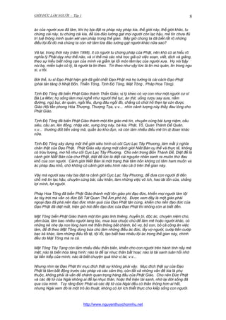 GIỚI ĐỨC LÀM NGƯỜI - Tập 1

8

ác của người xưa đã làm, khi họ bịa đặt ra pháp này pháp kia, thế giới này, thế giới khác, tu
chứng cái này, tu chứng cái kia, để lừa đảo lường gạt mọi người còn lạc hậu, mê tín chưa đủ
trí tuệ thông minh quán xét vạn pháp trong thế gian. Bây giờ chúng ta đã biết rất rõ những
điều tội lỗi đó mà chúng ta còn nỡ tâm lừa đảo lường gạt người khác nữa sao?
Vả lại, trong thời này (năm 1998), ít có người tu chứng pháp của Phật, nên khó có ai hiểu rõ
nghĩa lý Phật dạy như thế nào, và vì thế mà các nhà học giả cứ việc soạn, viết, dịch và giảng,
theo sự hiểu biết nông cạn của mình và giẫm lại lối mòn lầm lạc của người xưa. Họ nói bậy
nói bạ, miễn luận có lý, là người ta tin theo. Tin theo như vậy tức là tin mù quán, tin trong ngu
si, u tối.
Bởi thế, tu sĩ Đạo Phật hiện giờ đã giết chết Đạo Phật mà họ tưởng là cải cách Đạo Phật
(phái tân tăng ở Nhật Bổn, Thiền Tông, Tịnh Độ Tông, Mật Tông , Pháp Hoa Tông).
Tịnh Độ Tông đã biến Phật Giáo thành Thần Giáo; vị tỳ kheo có vợ con như một người cư sĩ
Bà La Môn; họ sống làm mọi nghề như người thế tục, ăn thịt, uống rượu say sưa, nằm
đường, ngủ bụi, ăn quán, ngồi lều, đụng đâu ngồi đó, chẳng có chút hổ thẹn lại còn được
Giáo Hội tấn phong Hòa Thượng, Thượng Tọa, v.v... nhìn cảnh tượng này thấy đau lòng cho
Phật Giáo.
Tịnh Độ Tông đã biến Phật Giáo thành một tôn giáo mê tín, chuyên cúng bái tụng niệm, cầu
siêu, cầu an, lên đồng, nhập xác, xưng ông này, bà kia, Phật, Tổ, Quan Thánh Đế Quân,
v.v... thường đốt tiền vàng mã, quần áo kho đụn, và còn làm nhiều điều mê tín dị đoan khác
nữa.
Tịnh Độ Tông xây dựng một thế giới siêu hình có cõi Cực Lạc Tây Phương, làm mất ý nghĩa
chân thật của Đạo Phật. Phật Giáo xây dựng một cảnh giới Niết Bàn cụ thể và thực tế, không
có trừu tượng, mơ hồ như cõi Cực Lạc Tây Phương. Cho nên trong Bốn Thánh Đế, Diệt đế là
cảnh giới Niết Bàn của chư Phật, diệt đế tức là diệt cái nguyên nhân sanh ra muôn thứ đau
khổ của con người. Cảnh giới Niết Bàn là một trạng thái tâm hồn không có tâm ham muốn và
ác pháp đau khổ, chớ không có cảnh giới siêu hình nào cả ở trên thế gian này.
Vậy mà người sau này bịa đặt ra cảnh giới Cực Lạc Tây Phương, để đưa con người đi đến
chỗ mê tín lạc hậu, chuyên cúng bái, cầu khẩn, làm những việc vô ích, hao tài tốn của, chẳng
lợi mình, lợi người.
Pháp Hoa Tông đã biến Phật Giáo thành một tôn giáo phi đạo đức, khiến mọi người làm tội
ác tày trời mà vẫn có đức Bồ Tát Quan Thế Âm phò hộ. Được xem đây là một giáo phái
ngoại đạo đả phá nền đạo đức nhân quả của Đạo Phật tận cùng, khiến cho nền đạo đức của
Đạo Phật đã diệt mất, hiện giờ hỏi đến đạo đức của Đạo Phật thì không còn ai biết đến.
Mật Tông biến Phật Giáo thành một tôn giáo linh thiêng, huyền bí, độc ác, chuyên niệm chú,
yểm bùa, làm bao nhiêu người tang tóc, mua bùa chuộc chú để làm mê hoặc người khác, có
những kẻ nhẹ dạ non lòng ham mê thần thông bất chánh, bỏ vợ, bỏ con, bỏ cả công ăn việc
làm, để đi theo Mật Tông dùng bùa chú làm những điều ác đức, lấy vợ người, cướp tiền cướp
bạc kẻ khác, làm những điều tồi tệ, tội lỗi, tạo biết bao nhiêu tội ác trong thế gian này, chính
đều do Mật Tông mà ra cả.
Mật Tông Tây Tạng còn lắm nhiều điều thần biến, khiến cho con người trên hành tinh nầy mê
mệt; nào là biến hóa tàng hình; nào là để lại nhục thân bất hoại; nào là tái sanh luân hồi nhớ
lại tiền kiếp của mình; nào là biết chuyện quá khứ vị lai, v.v...
Nhưng nhìn lại Đạo Phật thì mục đích thật sự không phải vậy. Mục đích thật sự của Đạo
Phật là tâm bất động trước các pháp và các cảm thọ, còn tất cả những vấn đề kia là phụ
thuộc, không phải là vấn đề chánh quan trọng hàng đầu của Phật Giáo. Cho nên Đức Phật
và các đệ tử của Ngài không ai để lại nhục thân, hoặc thể hiện tái sanh, nhớ lại đời sống đã
qua của mình. Tuy rằng Đức Phật và các đệ tử của Ngài đều có thần thông hơn ai hết,
nhưng Ngài xem đó là một trò ảo thuật, không có lợi ích thiết thực cho kiếp sống con người.

http://www.nguyenthuychonnhu.net

 