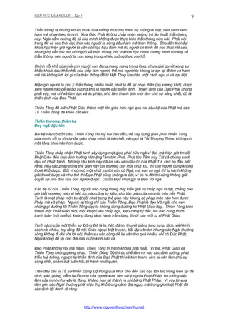 GIỚI ĐỨC LÀM NGƯỜI - Tập 1

9

Thần thông là những trò ảo thuật của tưởng thức mà thiên hạ tưởng là thật, nên sanh tâm
ham mê chạy theo tìm nó. Xưa Đức Phật không chấp nhận những trò ảo thuật thần thông
này, Ngài cấm những đệ tử của mình không được thực hiện thần thông bừa bãi. Phải nói
trong tất cả các thời đại, thời nào người ta cũng đều ham mê thần thông. Cho đến thời đại
khoa học hiện giờ người ta vẫn còn lạc hậu đam mê dù người có trình độ học thức rất cao,
nhưng họ vẫn mù mờ không rõ về thần thông, chỉ vì khoa học chưa chứng minh rõ ràng về
thần thông, nên người ta còn sống trong nhiều tưởng thức mơ hồ.
Chính nỗi khổ của mỗi con người còn đang mang nặng trong lòng, chưa giải quyết xong sự
khắc khoải đau khổ nhất của kiếp làm người, thế mà người ta không lo sợ, lại đi tìm và ham
mê cái không ích lợi gì của thần thông để bị Mật Tông lừa đảo, một cách ngu si và dại dột.
Hiện giờ người ta chú ý thần thông nhiều nhất, nhất là để lại nhục thân (bộ xương khô), được
xem người nào để lại bộ xương khô là người đắc thiền định. Thiền định của Đạo Phật không
phải vậy, mà chỉ xả tâm dục và ác pháp, nhờ tâm thanh tịnh mới làm chủ sự sống chết, đó là
thiền định của Đạo Phật.
Thiền Tông đã biến Phật Giáo thành một tôn giáo hữu ngã qua hai câu kệ của Phật mà các
Tổ Thiền Tông đã khéo cắt xén:
Thiên thượng, thiên hạ
Duy ngã độc tôn
Bài kệ này có bốn câu, Thiền Tông chỉ lấy hai câu đầu, để xây dựng giáo phái Thiền Tông
của mình, rồi tự tôn tự đại giáo pháp mình là trên hết, nên gọi là Tối Thượng Thừa, không có
một tông phái nào hơn được.
Thiền Tông chấp nhận Phật tánh xây dựng một giáo phái hữu ngã vĩ đại, mà hiện giờ tín đồ
Phật Giáo đều chịu ảnh hưởng rất nặngTâm tức Phật, Phật tức Tâm hay Tất cả chúng sanh
đều có Phật Tánh. Những câu kinh này đã ăn sâu vào đầu óc của Phật Tử, chớ họ đâu biết
rằng, nếu các pháp trong thế gian này chỉ thường còn một chút xíu, thì con người cũng không
thoát khổ được. Bởi vì còn có một chút xíu thì còn có Ngã, mà còn có ngã thì tu hành không
giải thoát được và như thế thì Đạo Phật cũng không ra đời, vì có ra đời thì cũng không giải
quyết sự khổ đau của con người được. Do đó Đạo Phật gọi là Đạo Vô ngã.
Các đệ tử của Thiền Tông, người nào cũng mang đầy kiến giải và chấp ngã vĩ đại, chẳng bao
giờ biết nhường nhịn ai hết, lúc nào cũng tự kiêu, cho tôn giáo của mình là trên hết, Phật
Tánh là một pháp môn tuyệt đối nhất trong thế gian này không có pháp môn nào hơn được
Pháp mà vô pháp. Ngược lại tông chỉ của Thiền Tông, Đạo Phật là đạo Vô ngã, cho nên
những gì đường lối Thiền Tông dạy là không đúng đường lối Phật Giáo dạy. Thiền Tông biến
thành một Phật Giáo mới, một Phật Giáo chấp ngã, kiêu căng tự đắc, lúc nào cũng thích
tranh luận (nói nhiều), không đúng tánh hạnh trầm lặng, ít nói của một tu sĩ Phật Giáo.
Tánh cách của một thiền sư Đông Độ là la, hét, đánh, thuyết giảng lung tung, dịch, viết kinh
sách rất nhiều, tuy rằng đã nói: Giáo ngoại biệt truyền, bất lập văn tưï nhưng các Ngài thường
sống không đi đôi với lời nói; thiền sư nào cũng để lại văn thơ quá nhiều, chỉ có Đức Phật,
Ngài không để lại cho đời một cuốn kinh nào cả.
Đạo Phật không nói mà hành, Thiền Tông tri hành không hợp nhất. Vì thế, Phật Giáo và
Thiền Tông không giống nhau. Thiền Đông Độ thì ức chế tâm rơi vào các định tưởng, phát
triển tuệ tuởng, ngược lại thiền định của Đạo Phật thì xả tâm tham, sân, si nên làm chủ sự
sống chết, chấm dứt luân hồi, tri hành nhất quán.
Trên đây các vị Tổ Sư thiền Đông Độ trong quá khứ, cho đến các bậc tôn túc trong hiện tại đã
dịch, viết, giảng, dẫm lại lối mòn của người xưa, làm sai ý nghĩa Phật Pháp, họ tưởng việc
làm của mình như vậy là đúng, không ngờ lại thành ra phỉ báng Phật Pháp. Vì vậy từ xưa
đến giờ, các Ngài thuờng phải chịu thọ khổ trong cảnh địa ngục, mà trong giới luật Phật đã
xác định tội danh rõ ràng.

http://www.nguyenthuychonnhu.net

 