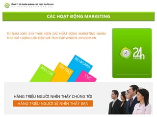 TỪ NĂM 2004, 24H THỰC HIỆN CÁC HOẠT ĐỘNG MARKETING NHẰM
THU HÚT LƢỢNG LỚN ĐỘC GIẢ TRUY CẬP WEBSITE 24H.COM.VN
CÁC HOẠT ĐỘNG MARKETING
HÀNG TRIỆU NGƢỜI NHÌN THẤY CHÚNG TÔI
HÀNG TRIỆU NGƢỜI SẼ NHÌN THẤY BẠN
 