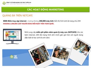 8000 điểm truy cập internet – tƣơng đƣơng 200,000 máy tính hiển thị hình ảnh & trang chủ 24H
KHOẢNG 2,000,000 LƢỢT NGƢỜI DÙNG MỖI NGÀY TRÊN TOÀN QUỐC.
CÁC HOẠT ĐỘNG MARKETING
Nhờ cung cấp miễn phí phần mềm quản lý máy con (NETCAFE) cho các
tiệm internet, 24H đã mang hình ảnh mình gần gũi hơn với ngƣời dùng
(đặc biệt là học sinh & sinh viên)
QUẢNG BÁ TRÊN NETCAFE
 