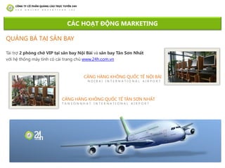 CẢNG HÀNG KHÔNG QUỐC TẾ TÂN SƠN NHẤT
T A N S O N N H A T I N T E R N A T I O N A L A I R P O R T
CẢNG HÀNG KHÔNG QUỐC TẾ NỘI BÀI
N O I B A I I N T E R N A T I O N A L A I R P O R T
Tài trợ 2 phòng chờ VIP tại sân bay Nội Bài và sân bay Tân Sơn Nhất
với hệ thống máy tính có cài trang chủ www.24h.com.vn
CÁC HOẠT ĐỘNG MARKETING
QUẢNG BÁ TẠI SÂN BAY
 