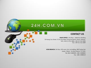 HEAD OFFICE: 12th floor - Geleximco Building
36 Hoang Cau Street, O Cho Dua Ward, Dong Da District, Hanoi, Vietnam.
Tell: (+84-4) 3-512 1806; (+84-4) 3-512 1804
Fax: (+84-4) 3-512 1804
HCM BRANCH: 5th floor, 503 room, Hai Au building, 39B Trƣờng Sơn
street, 4 Ward , Tan Binh District, TP. HCM.
Tell: (08) 3-8485905 ; (08) 3-8489845
Fax: : (08) 3-8486519
CONTACT US
 