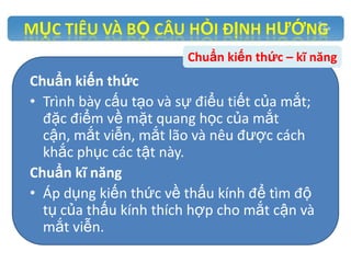 Chuẩn kiến thức – kĩ năng

Chuẩn kiến thức
• Trình bày cấu tạo và sự điểu tiết của mắt;
đặc điểm về mặt quang học của mắt
cận, mắt viễn, mắt lão và nêu được cách
khắc phục các tật này.
Chuẩn kĩ năng
• Áp dụng kiến thức về thấu kính để tìm độ
tụ của thấu kính thích hợp cho mắt cận và
mắt viễn.

 