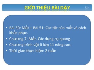 • Bài 50: Mắt + Bài 51: Các tật của mắt và cách
khắc phục.
• Chương 7: Mắt. Các dụng cụ quang.
• Chương trình vật lí lớp 11 nâng cao.
• Thời gian thực hiện: 2 tuần.

 