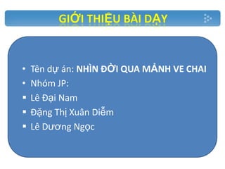 •
•




Tên dự án: NHÌN ĐỜI QUA MẢNH VE CHAI
Nhóm JP:
Lê Đại Nam
Đặng Thị Xuân Diễm
Lê Dương Ngọc

 