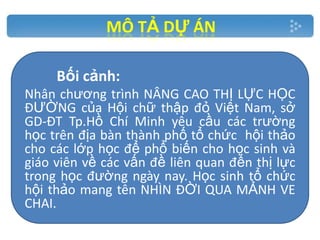 MÔ TẢ DỰ ÁN
Bối cảnh:
Nhân chương trình NÂNG CAO THỊ LỰC HỌC
ĐƯỜNG của Hội chữ thập đỏ Việt Nam, sở
GD-ĐT Tp.Hồ Chí Minh yêu cầu các trường
học trên địa bàn thành phố tổ chức hội thảo
cho các lớp học để phổ biến cho học sinh và
giáo viên về các vấn đề liên quan đến thị lực
trong học đường ngày nay. Học sinh tổ chức
hội thảo mang tên NHÌN ĐỜI QUA MẢNH VE
CHAI.

 