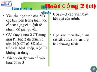 Giáo viên          HHoạ t độ ng 2 (tt)
                          ọc
                        sinh Gọi 2 – 3 cặp trình bày
                            
 Yêu cầu học sinh cho VD
  các bài toán trong toán học kết quả của mình.
  cần sử dụng câu lệnh rẽ
  nhánh để giải quyết.
 GV chạy demo 2 CT cùng  Học sinh theo dõi, quan
  giải PT bậc 2 đã chuẩn bị   sát kết quả, sự khác biệt
  sẵn. Một CT có SD cấu       hai chương trình
  trúc câu lệnh ghép, một CT
  không sử dụng.
 Giáo viên đặt vấn đề vào
  hoạt động 3
                                                          13
 