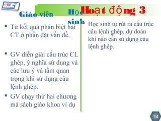 Giáo viên         Họ c ạ t độ ng 3
                          Ho
                       sinh Học sinh tự rút ra cấu trúc
                           
 Từ kết quả phân biệt hai
                              câu lệnh ghép, dự đoán
  CT ở phần đặt vấn đề.
                              khi nào cần sử dụng câu
                              lệnh ghép.
 GV diễn giải cấu trúc CL
  ghép, ý nghĩa sử dụng và
  các lưu ý và tầm quan
  trọng khi sử dụng câu
  lệnh ghép.
 GV chạy thử hai chương
  mà sách giáo khoa ví dụ
                                                        14
 