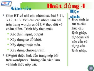 Giáo viên              Hoạ t độ ng 4
                                         Họ c
 Giao BT về nhà cho nhóm các bài 3.11,  sinh
  3.12, 3.13. Yêu cầu các nhóm làm bài   Học sinh tự
  trên trang wordpres để GV theo dõi và   rút ra cấu
  chấm điểm. Trình bày theo mẫu           trúc câu
    Xác định input, output               lệnh ghép,
                                          dự đoán khi
    Xây dựng sơ đồ khối.
                                          nào cần sử
    Xây dựng thuật toán.                 dụng câu
    Xây dựng chương trình.               lệnh ghép.
 GVgiới thiệu link đến trang nộp bài
  trên wordpress. Hướng dẫn cách làm
  và hình thức nộp bài.
                                                        15
 