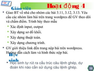 Giáo viên              Hoạ t độ ng 4
 Giao BT về nhà cho nhóm các bài 3.11, 3.12, 3.13. Yêu
  cầu các nhóm làm bài trên trang wordpres để GV theo dõi
  và chấm điểm. Trình bày theo mẫu
    Xác định input, output
    Xây dựng sơ đồ khối.
    Xây dựng thuật toán.
    Xây dựng chương trình.
 GV giới thiệu link đến trang nộp bài trên wordpress.
  Hướng dẫn cách làm và hình thức nộp bài.
    Họ c
    sinh
   Học sinh tự rút ra cấu trúc câu lệnh ghép, dự
    đoán khi nào cần sử dụng câu lệnh ghép.             16
 