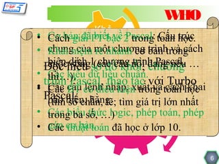 WHO
            Khả
• Cơ bản đãPT bậc 2 trong toán học.
• Cách giải năngvề Pascal: Cấu trúc
            biết
• chung của một chương bản trong
  Khái niệm rẽ nhánh cơ trình và cách
             biết
  biên dịch 1(các câu nói dạng nếu …
        sống chương trình Pascal.
  cuộchiểu sơ đồ khối, chương
 Đọc
• Các nă ng dữ liệu chuẩn.
       kiểu
  thì…).
    Kỹ Pascal, thao tác với Turbo
 trình câu lệnh nhập, xuất và cách khai
• Cácã BTt có điều kiện trong toán học
• Các biế
     đ
 Pascal. chẵn, lẽ; tìm giá trị lớn nhất
  báo biến, hằng.
  (tìm số        Kiến thức
• Các biểusố, …) biết/cần toán, phép
  trong ba thức logic, phép
                đã
• gán cơ bản. đãbiết ở lớp 10.
  Các thuật toán học

                                          6
 
