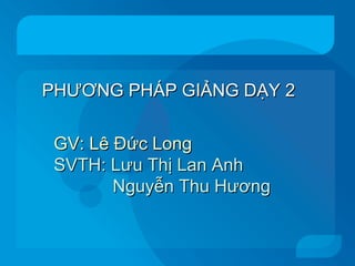 PHƯƠNG PHÁP GIẢNG DẠY 2 GV: Lê Đức Long SVTH: Lưu Thị Lan Anh Nguyễn Thu Hương 