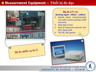Truong DAI HOC KHOA HOC TU NHIEN TPHCM
U N I V E S I T Y O F S C I E N C E – V N U H C M
Measurement Equipment – Thiết bị đo đạc
Hệ đo UV-vis
Working region: 190nm - 1100nm
 Double beam, monochromatic
unit with concave grating (1200
line/mm).
 Data step: 0.1nm
 Kind of measured material: thin
film, liquid, bulk.
 T%, R%, Abs spectra
 