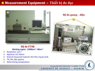 Truong DAI HOC KHOA HOC TU NHIEN TPHCM
U N I V E S I T Y O F S C I E N C E – V N U H C M
Measurement Equipment – Thiết bị đo đạc
Hệ đo FTIR
Working region: 15000cm-1- 80cm-1
 Resolution: 1cm-1
 Aperture: 0.3-10mm
 Kind of measured material: thin film, liquid, bulk.
 T%, R%, Abs spectra
 Determining compositions
.
Hệ đo quang – điện
 