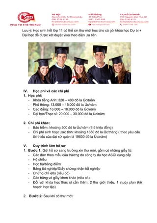 Lưu ý: Học sinh hết lớp 11 có thể xin thư mời học cho cả gói khóa học Dự bị +
Đại học để được xét duyệt visa theo diện ưu tiên.
IV. Học phí và các chi phí
1. Học phí:
- Khóa tiếng Anh: 320 – 400 đô la Úc/tuần
- Phổ thông: 13.000 – 15.000 đô la Úc/năm
- Cao đẳng: 16.000 – 18.000 đô la Úc/năm
- Đại học/Thạc sĩ: 20.000 – 30.000 đô la Úc/năm
2. Chi phí khác:
- Bảo hiểm: khoảng 500 đô la Úc/năm (8,5 triệu đồng)
- Chi phí sinh hoạt ước tính: khoảng 1650 đô la Úc/tháng ( theo yêu cầu
tối thiểu của đại sứ quán là 19830 đô la Úc/năm)
V. Quy trình làm hồ sơ
1. Bước 1: Gửi hồ sơ sang trường xin thư mời, gồm có những giấy tờ:
- Các đơn theo mẫu của trường do công ty du học ASCI cung cấp
- Hộ chiếu
- Học bạ/bảng điểm
- Bằng tốt nghiệp/Giấy chứng nhận tốt nghiệp
- Chứng chỉ ietls (nếu có)
- Các bằng và giấy khen khác (nếu có)
- Đối với khóa học thạc sĩ cần thêm: 2 thư giới thiệu, 1 study plan (kế
hoạch học tập)
2. Bước 2: Sau khi có thư mời:
 