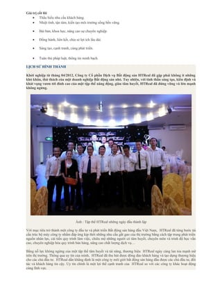 Giá trị cốt lõi
• Thấu hiểu nhu cầu khách hàng.
• Nhiệt tình, tận tâm, kiến tạo môi trường sống bền vững.
• Bài bản, khoa học, nâng cao sự chuyên nghiệp.
• Đồng hành, liên kết, chia sẻ lợi ích lâu dài.
• Sáng tạo, cạnh tranh, cùng phát triển.
• Tuân thủ pháp luật, thông tin minh bạch.
LỊCH SỬ HÌNH THÀNH
Khởi nghiệp từ tháng 04/2012, Công ty Cổ phần Dịch vụ Bất động sản HTReal đã gặp phải không ít những
khó khăn, thử thách của một doanh nghiệp Bất động sản nhỏ. Tuy nhiên, với tinh thần sáng tạo, kiên định và
khát vọng vươn tới đỉnh cao của một tập thể năng động, giàu tâm huyết, HTReal đã đứng vững và lớn mạnh
không ngừng.
Ảnh : Tập thể HTReal những ngày đầu thành lập
Với mục tiêu trở thành một công ty đầu tư và phát triển Bất động sản hàng đầu Việt Nam, HTReal đã từng bước tái
cấu trúc bộ máy công ty nhằm đáp ứng kịp thời những nhu cầu gắt gao của thị trường bằng cách tập trung phát triển
nguồn nhân lực, cải tiến quy trình làm việc, chiêu mộ những người có tâm huyết, chuyên môn và trình độ học vấn
cao, chuyên nghiệp hóa quy trình bán hàng, nâng cao chất lượng dịch vụ…
Bằng nỗ lực không ngừng của một tập thể tâm huyết và tài năng, thương hiệu HTReal ngày càng lan tỏa mạnh mẽ
trên thị trường. Thông qua uy tín của mình, HTReal đã thu hút được đông đảo khách hàng và tạo dựng thương hiệu
cho các chủ đầu tư. HTReal dần khẳng định là một công ty môi giới bất động sản hàng đầu được các chủ đầu tư, đối
tác và khách hàng tin cậy. Uy tín chính là một lợi thế cạnh tranh của HTReal so với các công ty khác hoạt động
cùng lĩnh vực.
 