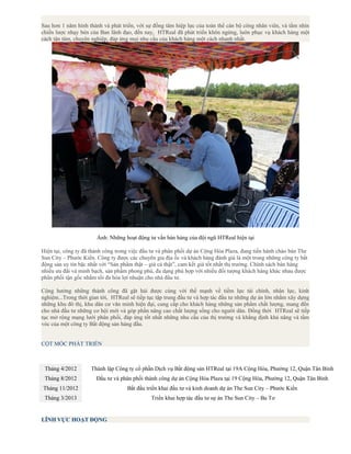 Sau hơn 1 năm hình thành và phát triển, với sự đồng tâm hiệp lực của toàn thể cán bộ công nhân viên, và tầm nhìn
chiến lược nhạy bén của Ban lãnh đạo, đến nay, HTReal đã phát triển khôn ngừng, luôn phục vụ khách hàng một
cách tận tâm, chuyên nghiệp, đáp ứng mọi nhu cầu của khách hàng một cách nhanh nhất.
Ảnh: Những hoạt động tư vấn bán háng của đội ngũ HTReal hiện tại
Hiện tại, công ty đã thành công trong việc đầu tư và phân phối dự án Cộng Hòa Plaza, đang tiến hành chào bán The
Sun City – Phước Kiển. Công ty được các chuyên gia địa ốc và khách hàng đánh giá là một trong những công ty bất
động sản uy tín bậc nhất với “Sản phẩm thật – giá cả thật”, cam kết giá tốt nhất thị trường. Chính sách bán hàng
nhiều ưu đãi và minh bạch, sản phẩm phong phú, đa dạng phù hợp với nhiều đối tượng khách hàng khác nhau được
phân phối tận gốc nhằm tối đa hóa lợi nhuận cho nhà đầu tư.
Cộng hưởng những thành công đã gặt hái được cùng với thế mạnh về tiềm lực tài chính, nhân lực, kinh
nghiệm...Trong thời gian tới, HTReal sẽ tiếp tục tập trung đầu tư và hợp tác đầu tư những dự án lớn nhằm xây dựng
những khu đô thị, khu dân cư văn minh hiện đại, cung cấp cho khách hàng những sản phẩm chất lượng, mang đến
cho nhà đầu tư những cơ hội mới và góp phần nâng cao chất lượng sống cho người dân. Đồng thời HTReal sẽ tiếp
tục mở rộng mạng lưới phân phối, đáp ứng tốt nhất những nhu cầu của thị trường và khẳng định khả năng và tầm
vóc của một công ty Bất động sản hàng đầu.
CỘT MỐC PHÁT TRIỂN
2009
Tháng 4/2012 Thành lập Công ty cổ phần Dịch vụ Bất động sản HTReal tại 19A Cộng Hòa, Phường 12, Quận Tân Bình
Tháng 8/2012 Đầu tư và phân phối thành công dự án Cộng Hòa Plaza tại 19 Cộng Hòa, Phường 12, Quận Tân Bình
Tháng 11/2012 Bắt đầu triển khai đầu tư và kinh doanh dự án The Sun City – Phước Kiển
Tháng 3/2013 Triển khai hợp tác đầu tư sự án The Sun City – Ba Tơ
LĨNH VỰC HOẠT ĐỘNG
 