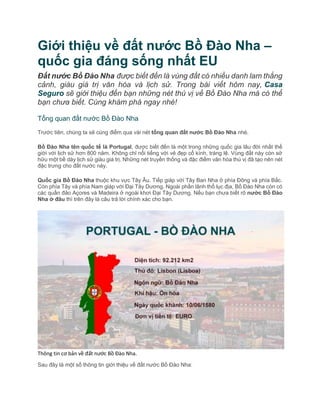 Giới thiệu về đất nước Bồ Đào Nha –
quốc gia đáng sống nhất EU
Đất nước Bồ Đào Nha được biết đến là vùng đất có nhiều danh lam thắng
cảnh, giàu giá trị văn hóa và lịch sử. Trong bài viết hôm nay, Casa
Seguro sẽ giới thiệu đến bạn những nét thú vị về Bồ Đào Nha mà có thể
bạn chưa biết. Cùng khám phá ngay nhé!
Tổng quan đất nước Bồ Đào Nha
Trước tiên, chúng ta sẽ cùng điểm qua vài nét tổng quan đất nước Bồ Đào Nha nhé.
Bồ Đào Nha tên quốc tế là Portugal, được biết đến là một trong những quốc gia lâu đời nhất thế
giới với lịch sử hơn 800 năm. Không chỉ nổi tiếng với vẻ đẹp cổ kính, tráng lệ. Vùng đất này còn sở
hữu một bề dày lịch sử giàu giá trị. Những nét truyền thống và đặc điểm văn hóa thú vị đã tạo nên nét
đặc trưng cho đất nước này.
Quốc gia Bồ Đào Nha thuộc khu vực Tây Âu. Tiếp giáp với Tây Ban Nha ở phía Đông và phía Bắc.
Còn phía Tây và phía Nam giáp với Đại Tây Dương. Ngoài phần lãnh thổ lục địa, Bồ Đào Nha còn có
các quần đảo Açores và Madeira ở ngoài khơi Đại Tây Dương. Nếu bạn chưa biết rõ nước Bồ Đào
Nha ở đâu thì trên đây là câu trả lời chính xác cho bạn.
Thông tin cơ bản về đất nước Bồ Đào Nha.
Sau đây là một số thông tin giới thiệu về đất nước Bồ Đào Nha:
 