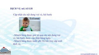 www.pyramidvietnam.vn
DỊCH VỤ mLAUGH
Cập nhật các nội dung vui vẻ, hài hước
- Khách hàng được giải trí qua các nội dung vui
vẻ, hài hước được cập nhật hàng ngày.
- Khách hàng được miễn phí 3G khi truy cập web
dịch vụ.
 