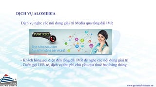 www.pyramidvietnam.vn
DỊCH VỤ ALOMEDIA
Dịch vụ nghe các nội dung giải trí Media qua tổng đài IVR
- Khách hàng gọi điện đến tổng đài IVR để nghe các nội dung giải trí
- Cước gọi IVR rẻ, dịch vụ thu phí chủ yếu qua thuê bao hàng tháng.
 