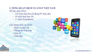 I. TỔNG QUAN DỊCH VỤ GTGT VIỆT NAM
Số liệu năm 2014:
- 134 triệu thuê bao di động/93 triệu dân
- 19 triệu thuê bao 3G
- 17 triệu Smartphone
Các nhóm dịch vụ chính:
- Dịch vụ tiện ích
- Thông tin tổng hợp
- Giải trí
- Giáo dục
www.pyramidvietnam.vn
 