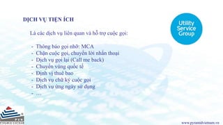 www.pyramidvietnam.vn
DỊCH VỤ TIỆN ÍCH
Là các dịch vụ liên quan và hỗ trợ cuộc gọi:
- Thông báo gọi nhỡ: MCA
- Chặn cuộc gọi, chuyển lời nhắn thoại
- Dịch vụ gọi lại (Call me back)
- Chuyển vùng quốc tế
- Định vị thuê bao
- Dịch vụ chữ ký cuộc gọi
- Dịch vụ ứng ngày sử dụng
- …
 