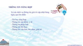 www.pyramidvietnam.vn
THÔNG TIN TỔNG HỢP
Là các dịch vụ thông tin giải trí cập nhật hàng
ngày qua tin nhắn
- Tin hay tổng hợp
- Thông tin sức khỏe, y tế
- Thông tin pháp luật
- Thông tin thể thao
- Thông tin văn hóa, âm nhạc, giải trí
- …
 