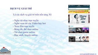 www.pyramidvietnam.vn
DỊCH VỤ GIẢI TRÍ
Là các dịch vụ giải trí trên nền tảng 3G
- Nghe tải nhạc trực tuyến
- Nghe xem tải các Video hay hot
- Xem film trực tuyến
- Bóng đá, thể thao online
- Tải chơi game online
- Đọc sách, truyện online
- …
 
