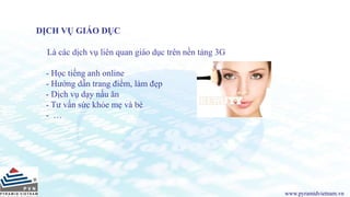 www.pyramidvietnam.vn
DỊCH VỤ GIÁO DỤC
Là các dịch vụ liên quan giáo dục trên nền tảng 3G
- Học tiếng anh online
- Hướng dẫn trang điểm, làm đẹp
- Dịch vụ dạy nấu ăn
- Tư vấn sức khỏe mẹ và bé
- …
 
