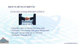 www.pyramidvietnam.vn
DỊCH VỤ ĐỀ XUẤT HỢP TÁC
Là các dịch vụ trong nhóm dịch vụ Giải trí
- Cliptoday: dịch vụ clip hay hot hàng ngày
- ProGames: Các chương trình game khuyến mãi
- mLaugh: các nội dung vui vẻ, hài hước
- AloMedia: Tổng đài IVR
 