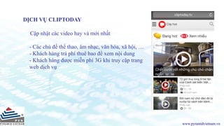 www.pyramidvietnam.vn
DỊCH VỤ CLIPTODAY
Cập nhật các video hay và mới nhất
- Các chủ đề thể thao, âm nhạc, văn hóa, xã hội, …
- Khách hàng trả phí thuê bao để xem nội dung
- Khách hàng được miễn phí 3G khi truy cập trang
web dịch vụ
 