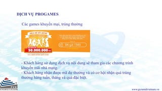www.pyramidvietnam.vn
DỊCH VỤ PROGAMES
Các games khuyến mại, trúng thưởng
- Khách hàng sử dụng dịch vụ nội dung sẽ tham gia các chương trình
khuyến mãi nhà mạng.
- Khách hàng nhận được mã dự thưởng và có cơ hội nhận quà trúng
thưởng hàng tuần, tháng và quà đặc biệt.
 