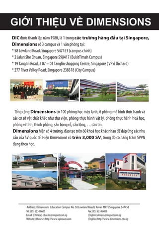 Address: Dimensions Education Campus No. 58 Lowland Road ( Kovan MRT) Singapore 547453
Tel: (65) 6334 0600
Email: (Chinese) educate@singnet.com.sg
Website: (Chinese) http://www.sipbowei.com
Fax: (65) 6334 6066
(English) dimens@singnet.com.sg
(English) http://www.dimensions.edu.sg
GIỚI THIỆU VỀ DIMENSIONS
DIC được thành lập năm 1980, là 1 trong các trường hàng đầu tại Singapore,
Dimensions có 3 campus và 1 văn phòng tại:
* 58 Lowland Road, Singapore 547453 (campus chính)
* 2 Jalan She Chuan, Singapore 598417 (BukitTimah Campus)
* 19Tanglin Road, # 07 – 01Tanglin shopping Centre, Singapore (VP ở Orchard)
* 277 RiverValley Road, Singapore 238318 (City Campus)
Tổng cộng Dimensions có 100 phòng học máy lạnh, 6 phòng mô hình thực hành và
các cơ sở vật chất khác như thư viện, phòng thực hành vật lý, phòng thực hành hoá học,
phòng vi tính, thính phòng, sân bóng rổ, cầu lông, …căn tin.
Dimensionshiệncó4trường,đàotạotrên60khoáhọckhácnhauđểđápứngcácnhu
cầu của SV quốc tế. Hiện Dimensions có trên 3,000 SV, trong đó có hàng trăm SVVN
đang theo học.
 