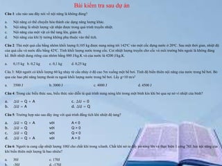 Bài kiểm tra sau dự án
Câu 1: câu nào sau đây nói về nội năng là không đúng?
a.
b.
c.
d.

Nội năng có thể chuyển hóa thành các dạng năng lượng khác.
Nội năng là nhiệt lượng vật nhận được trong quá trình truyền nhiệt.
Nội năng của một vật có thể tang lên, giảm đi.
Nội năng của khí lý tưởng không phụ thuộc vào thể tích.

Câu 2: Thả một quả cầu bằng nhôm khối lượng 0,105 kg được nung nóng tới 142oC vào một cốc đựng nước ở 20oC. Sau một thời gian, nhiệt độ
của quả cầu và nước đều bằng 42oC. Tính khối lượng nước trong cốc. Coi nhiệt lượng truyền cho cốc và môi trường bên ngoài là không đáng
kể. Biết nhiệt dung riêng của nhôm bằng 880 J/kg.K và của nước là 4200 J/kg.K.
a.

0,15 kg b. 0,2 kg

c. 0,1 kg

d. 0,25 kg

Câu 3: Một người có khối lượng 60 kg nhảy từ cầu nhảy ở độ cao 5m xuống một bể bơi. Tính độ biến thiên nội năng của nước trong bể bơi. Bỏ
qua các hao phí năng lượng thoát ra ngoài khối lượng nước trong bể bơi. Lấy g=10 m/s2
a.

3500 J

b. 3000 J

c. 4000 J

d. 4500 J

Câu 4: Trong các biểu thức sau, biểu thức nào diễn tả quá trình nung nóng khí trong một bình kín khi bỏ qua sự nở vì nhiệt của bình?
a.
b.

∆U = Q + A
∆U = A

c. ∆U = 0
d. ∆U = Q

Câu 5: Trường hợp nào sau đây ứng với quá trình đẳng tích khi nhiệt độ tang?
a.
b.
c.
d.

∆U
∆U
∆U
∆U

=
=
=
=

Q+A
Q
Q
Q+A

với
với
với
với

A< 0
Q>0
Q<0
A> 0

Câu 6: Người ta cung cấp nhiệt lượng 100J cho chất khí trong xilanh. Chất khí nở ra đẩy pit-tông lên và thực hiện 1 công 70J. hỏi nội năng của
khí biến thiên một lượng là bao nhiêu?
a.
b.

30J
-30J

c. 170J
d. -170J

 