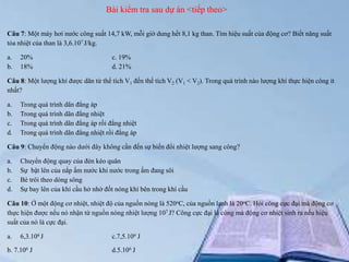 Bài kiểm tra sau dự án <tiếp theo>
Câu 7: Một máy hơi nước công suất 14,7 kW, mỗi giờ dung hết 8,1 kg than. Tìm hiệu suất của động cơ? Biết năng suất
tỏa nhiệt của than là 3,6.107 J/kg.
a.
b.

20%
18%

c. 19%
d. 21%

Câu 8: Một lượng khí được dãn từ thể tích V1 đến thể tích V2 (V1 < V2). Trong quá trình nào lượng khí thực hiện công ít
nhất?
a.
b.
c.
d.

Trong quá trình dãn đẳng áp
Trong quá trình dãn đẳng nhiệt
Trong quá trình dãn đẳng áp rồi đẳng nhiệt
Trong quá trình dãn đẳng nhiệt rồi đẳng áp

Câu 9: Chuyển động nào dưới đây không cần đến sự biến đổi nhiệt lượng sang công?
a.
b.
c.
d.

Chuyển động quay của đèn kéo quân
Sự bật lên của nắp ấm nước khi nước trong ấm đang sôi
Bè trôi theo dòng sông
Sự bay lên của khí cầu hở nhờ đốt nóng khí bên trong khí cầu

Câu 10: Ở một động cơ nhiệt, nhiệt độ của nguồn nóng là 520oC, của nguồn lạnh là 20oC. Hỏi công cực đại mà động cơ
thực hiện được nếu nó nhận từ nguồn nóng nhiệt lượng 107 J? Công cực đại là công mà động cơ nhiệt sinh ra nếu hiệu
suất của nó là cực đại.
a.

6,3.106 J

b. 7.106 J

c.7,5.106 J
d.5.106 J

 