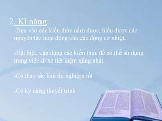 2. Kĩ năng:
-Dựa vào các kiến thức nắm được, hiểu được các
nguyên tắc hoạt động của các động cơ nhiệt.
-Đặt biệt, vận dụng các kiến thức để có thể sử dụng
trong việc đi xe tiết kiệm xăng nhất.
-Có thao tác làm thí nghiệm tốt
-Có kỹ năng thuyết trình

 