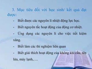 3. Mục tiêu đối với học sinh/ kết quả đạt
được:
- Biết được các nguyên lí nhiệt động lực học.
- Biết nguyên tắc hoạt động của động cơ nhiệt.

- Ứng dụng các nguyên lí cho việc tiết kiệm
xăng.
- Biết làm các thí nghiệm liên quan
- Biết giải thích hoạt động của không khí cầu, tên
lửa, máy lạnh,….

 
