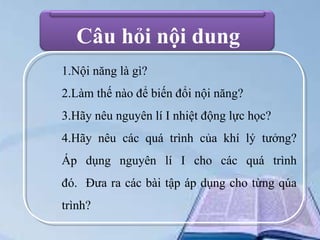 Câu hỏi nội dung
1.Nội năng là gì?
2.Làm thế nào để biến đổi nội năng?
3.Hãy nêu nguyên lí I nhiệt động lực học?
4.Hãy nêu các quá trình của khí lý tưởng?
Áp dụng nguyên lí I cho các quá trình

đó. Đưa ra các bài tập áp dụng cho từng qúa
trình?

 