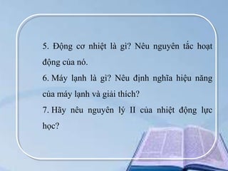 5. Động cơ nhiệt là gì? Nêu nguyên tắc hoạt
động của nó.
6. Máy lạnh là gì? Nêu định nghĩa hiệu năng

của máy lạnh và giải thích?
7. Hãy nêu nguyên lý II của nhiệt động lực
học?

 