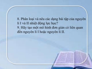 8. Phân loại và nêu các dạng bài tập của nguyên
lí I và II nhiệt động lực học?
9. Hãy tạo một mô hình đơn giản có liên quan
đến nguyên lí I hoặc nguyên lí II.

 