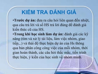 KIỂM TRA ĐÁNH GIÁ
•Trước dự án: đưa ra câu hỏi liên quan đến nhiệt,
qua câu trả lời và số HS trả lời đúng để đánh giá
kiến thức cũ của HS.
•Trong khi học sinh làm dự án: đánh giá các kỹ
năng (tìm và xử lý tài liệu, làm việc nhóm, giao
tiếp,..) và thái độ thực hiện dự án của Hs thông
qua bản phân công công việc của mỗi nhóm, thời
gian hoàn thành, các câu hỏi thắc mắc, tiến trình
thực hiện, ý kiến của học sinh về nhóm mình.

 