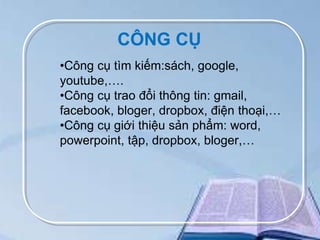 CÔNG CỤ
•Công cụ tìm kiếm:sách, google,
youtube,….
•Công cụ trao đổi thông tin: gmail,
facebook, bloger, dropbox, điện thoại,…
•Công cụ giới thiệu sản phẩm: word,
powerpoint, tập, dropbox, bloger,…

 