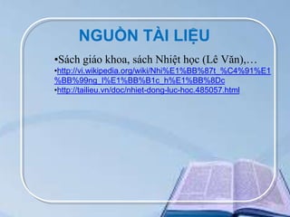 NGUỒN TÀI LIỆU
•Sách giáo khoa, sách Nhiệt học (Lê Văn),…
•http://vi.wikipedia.org/wiki/Nhi%E1%BB%87t_%C4%91%E1
%BB%99ng_l%E1%BB%B1c_h%E1%BB%8Dc
•http://tailieu.vn/doc/nhiet-dong-luc-hoc.485057.html

 