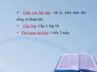  Lĩnh vực bài dạy: vật lý, kiến thức đời
sống, kĩ thuật ôtô.


Cấp /lớp: Cấp 3/ lớp 10

 Thời gian dự kiến: 4 tiết, 2 tuần

 