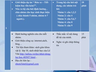 Giới thiệu dự án “ Rửa xe – Tiết
kiệm hay tốn kém?”.
Nêu ra bộ câu hỏi định hướng ,
chia nhóm cho học sinh thực hiện
( chia thành 5 nhóm, nhóm 6-7
người.).

Trong bộ câu hỏi nội
dung, các nhóm trả
lời:
Nhóm 1: câu 1,2,3
Nhóm 2: câu 4
Nhóm 3: câu 5,6,7
Nhóm 4: câu 8
Nhóm 5: câu 9

10
phút

Định hướng nghiên cứu cho mỗi
nhóm.
Giới thiệu công cụ: internet,sách,
blog…
Tài liệu tham khảo: sách giáo khoa
vật lý lớp 10, sách nhiệt học của Lê
Văn http://tailieu.vn/doc/nhiet-dongluc-hoc.485057.html...
Địa chỉ liên lạc :
nhom3intel@gmail.com

Thắc mắc về nội dung
đề tài của mình.

15
phút

1

Nghe và ghi chép thông
tin

 