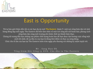 East is Opportunity
Tôi tự hào giới thiệu đến tất cả các bạn dự án mới The Eastern Quận 9- một nơi sống hiện đại với ánh
hừng đông đẹp mỗi ngày. The Eastern đ~ biến tầm nhì về một nơi sống kết nối hoàn hảo, phong cách
                                                       n
                   sống hiện đại cùng môi trường yên bì tĩnh tại thành hiện thực.
                                                         nh,
Chúng tôi mang đến bạn những sản phẩm chất lượng hoàn hảo để bạn được tận hưởng cuộc sống một
             cách tốt nhất, để sự đầu tư của bạn là đúng thời điểm và thực sự xứng đ|ng.
  Chúc cho tổ ấm của bạn tại The Eastern luôn tràn ngập yêu thương với những kỷ niệm tuyệt vời.


                            Mr . Sang Hun Oh
            Tổng Giám Đốc Công ty HVK- Chủ đầu tư The Eastern
 