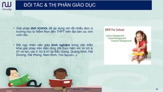 ĐỐI TÁC & THỊ PHẦN GIÁO DỤC
• Giải pháp SMS SCHOOL đã áp dụng với rất nhiều đơn vị
trường học từ Mầm Non đến THPT trên địa bàn các tỉnh
miền Bắc.
• Đội ngũ nhân viên giàu kinh nghiệm trong việc triển
khai giải pháp trên diện rộng (đã thực hiện với Sở GD &
ĐT Hà Nội, các P. GD & ĐT tại Bắc Giang, Quảng Ninh, Hải
Dương, Hải Phòng, Nam Định, Thái Nguyên…).
www.newwaymedia.vn 10
 