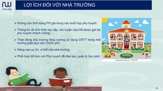 LỢI ÍCH ĐỐI VỚI NHÀ TRƯỜNG
 Không còn tình trạng PH giả trong các buổi họp phụ huynh
 Thông tin về tình hình học tập, rèn luyện của HS được gửi tới
phụ huynh nhanh chóng
 Theo đúng chủ trương tăng cường sử dụng CNTT trong môi
trường giáo dục của Chính phủ
 Nâng cao uy tín, vị thế của nhà trường
 Phối hợp tốt hơn với Phụ huynh để đào tạo, quản lý học sinh
www.newwaymedia.vn 15
 
